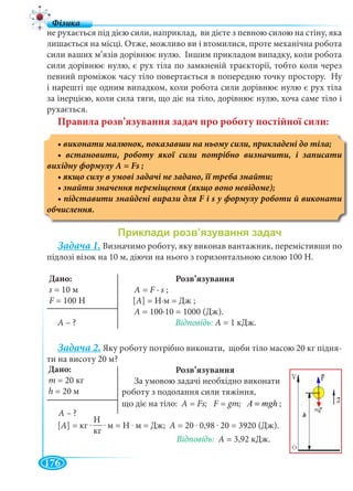 176
Н
кг
не рухається під дією сили, наприклад, ви дієте з певною силою на стіну, яка
лишається на місці. Отже, можливо ви і втомилися, проте механічна робота
сили ваших м’язів дорівнює нулю. Іншим прикладом випадку, коли робота
сили дорівнює нулю, є рух тіла по замкненій траєкторії, тобто коли через
певний проміжок часу тіло повертається в попередню точку простору. Ну
і нарешті ще одним випадком, коли робота сили дорівнює нулю є рух тіла
за інерцією, коли сила тяги, що діє на тіло, дорівнює нулю, хоча саме тіло і
рухається.
Правила розв’язування задач про роботу постійної сили:
Задача 1. Визначимо роботу, яку виконав вантажник, перемістивши по
підлозі візок на 10 м, діючи на нього з горизонтальною силою 100 Н.
Розв’язування
А = F ∙ s ;
[A] = Н∙м = Дж ;
А = 100∙10 = 1000 (Дж).
А – ? Відповідь: А = 1 кДж.
Задача 2. Яку роботу потрібно виконати, щоби тіло масою 20 кг підня-
ти на висоту 20 м?
Розв’язування
За умовою задачі необхідно виконати
роботу з подолання сили тяжіння,
що діє на тіло: А = Fs; F = gm; À mgh= ;
[A] = кг . .. м = Н . м = Дж; A = 20 . 0,98 . 20 = 3920 (Дж).
Відповідь: A = 3,92 кДж.
Дано:
s = 10 м
F = 100 НF
Дано:
m
h =
А – ?
 