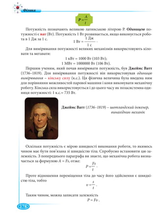 178
Потужність позначають великою латинською літерою Р. по-
тужності є ват (Вт). Потужність 1 Вт розвивається, якщо виконується робо-
та в 1 Дж за 1 с.
Для вимірювання потужності великих механізмів використовують кіло-
вати та мегавати:
1 кВт = 1000 Вт (103 Вт);
1 МВт = 1000000 Вт (106 Вт).
Першим ученим, який почав вимірювати потужність, був Джеймс Ватт
(1736–1819). Для вимірювання потужності він використовував одиницю
вимірювання –я кінську силу (к.с.). Ця фізична величина була введена ним
для порівняння можливостей парової машини і коня виконувати механічну
роботу. Кінська сила використовується і до цього часу як позасистемна оди-
ниця потужності: 1 к.с.≈ 735 Вт.
Джеймс Ватт (1736–1819) – шотландский інженер,
винахідник-механік
Оскільки потужність є мірою швидкості виконання роботи, то якимось
чином має бути пов’язана зі швидкістю тіла. Спробуємо встановити цю за-
лежність. З попереднього параграфа ви знаєте, що механічна робота визна-
чається за формулою А = Fs, отже:
.
Проте відношення переміщення тіла до часу його здійснення є швидкі-
стю тіла, тобто
Таким чином, можна записати залежність
P =P Fυ .
A
Р =Р —
t
1 Дж
1 Вт =
1 с
Fs
Р =Р —
t
s
υ =— .
t
.
 