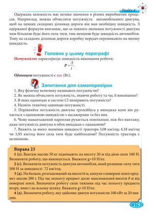 179
д
Одержана залежність має велике значення в різних виробничих проце
сах. Наприклад, можна обчислити потужність автомобільного двигуна,
щоб на певних складних ділянках дороги він мав необхідну швидкість. З
одержаної формули випливає, що за певного значення потужності двигуна
чим більшою буде його сила тяги, тим меншою буде швидкість автомобіля.
Тому на складних ділянках дороги коробку передач перемикають на меншу
швидкість.
Потужність характеризує швидкість виконання роботи:
A
Р =Р —.
t
потужності є ват (Вт).
1. Яку фізичну величину називають потужністю?
2. Як можна обчислити потужність, знаючи роботу та час її виконання?
3. В яких одиницях в системі СІ вимірюють потужність?
4. Назвіть технічну одиницю потужності.
5. Порівняйте потужність двигуна тролейбуса у випадках коли він ру-
хається з однаковою швидкістю з пасажирами та без них.
6. Чому навантажений пароплав рухається повільніше, ніж без вантажу,
адже потужність двигуна в обох випадках є однаковою?
7. Вкажіть за якого значення швидкості трактора 3,08 км/год; 4,18 км/год
чи 5,95 км/год його сила тяги буде найбільшою? Потужність трактора є
незмінною.
Вправа 23
1 (с). Вантаж масою 50 кг піднімають на висоту 20 м під дією сили 100 Н.
Визначити роботу, що виконується. Вважати g=10 Н/кг.
2 (с). Визначити потужність двигуна автомобіля, який розвиває силу тяги
500 Н за швидкості 72 км/год.
3 (д). На балкон, розташований на висоті 6 м, кинули з поверхні землі пред-
мет масою 200 г. Під час польоту предмет досяг максимальної висоти 8 м від
поверхні землі. Визначити роботу сили тяжіння під час польоту предмета
вгору, вниз і на всьому шляху. Вважати g=10 Н/кг.
4 (д). Визначити роботу, яку здійснює двигун потужністю 100 кВт за 20 хви-
лин.
 