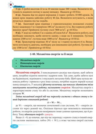 180
5 (д). З греблі висотою 22 м за 10 хвилин падає 500 т води. Визначити по-
тужність водяного потоку в цьому випадку. Вважати g=10 Н/кг.
6 (д). Людина йде по дорозі впродовж 2 годин і робить 10 000 кроків. За
кожен крок людина здійснює роботу 40 Дж. Визначити потужність, з якою
рухається людина під час ходьби.
7 (в). Баштовий кран піднімає у горизонтальному положенні сталеву
балку завдовжки 5 м і перерізом 100 см2 на висоту 12 м. Яку корисну роботу
виконує кран? Прийняти густину сталі 7800 кг/м3, g=10 Н/кг.
8 (в). У воді на глибині 5 м є камінь об’ємом 0,6 м3. Визначити роботу, яку
необхідно виконати, щоби витягти камінь з води на її поверхню. Густина
каменя 2500 кг/м3, густина води 1000 кг/м3. Вважати g=10 Н/кг.
9 (в). Транспортер піднімає 30 м3 піску за 1 годину на висоту 6 м. Визна-
чити потужність двигуна, необхідну для виконання цієї роботи. Густина пі-
ску 1500 кг/м3. Прийняти g=10 Н/кг.
§ 40. Механічна енергія та її види
Механічна енергія. З повсякденного досвіду вам відомо, щоб забити
цвях, потрібно підняти молоток і вдарити ним. Так само, щоби забити палі
на будівництві, піднімають і опускають металеву бабу. Щоб одна кулька ви-
конала роботу і привела в рух іншу кульку, потрібно надати першій кульці
певну швидкість. У механіці
. Механічна енергія є
характеристикою стану тіл або їх системи. Механічну енергію позначають
літерою W.WW
-
А = W1WW – W2WW
де W1WW – енергія, що визначає початковий стан системи, W2WW – енергія си-
стеми тіл через деякий час. Оскільки йдеться про можливість виконання
роботи, то енергію доцільно вимірювати тими самими одиницями, що й ро-
боту. Тому є джоуль.
Якщо А > 0, це означає, що під час переходу з одного стану в інший енер-
гія системи зменшилася, тобто (W2WW < W1WW ), а отже частина енергії системи
 