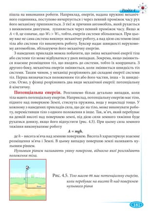 181
д
пішла на виконання роботи. Наприклад, енергія, надана пружині механіч-
ного годинника, поступово вичерпується і через певний проміжок часу рух
його механізму припиняється. З тієї ж причини автомобіль, який рухається
з вимкненим двигуном, зупиняється через певний проміжок часу. Якщо ж
А < 0, це означає, що W2WW > W1, тобто, енергія системи збільшилася. При цьо-
му вже не сама система виконує механічну роботу, а над цією системою інші
тіла або системи тіл виконують роботу. Буксир надає швидкості нерухомо-
му автомобілю, збільшуючи його механічну енергію.
З наведених прикладів можна побачити, що зміна механічної енергії тіла
або системи тіл може відбуватися у двох випадках. Зокрема, якщо змінюєть-
ся взаємне розміщення тіл, що входять до системи, тобто їх координата. З
другого боку, механічна енергія змінюється, коли змінюється швидкість тіл
системи. Таким чином, у механіці розрізняють дві складові енергії системи
тіл. Перша визначається положенням тіл або його частин, інша – їх швидкі-
стю. Отже, у фізиці розрізняють два види механічної енергії: потенціальну
й кінетичну.
Потенціальна енергія. Розглянемо більш детально випадки, коли
тіла мають потенціальну енергію. Наприклад, потенціальну енергію має тіло,
підняте над поверхнею Землі, стиснута пружина, вода у водоспаді тощо. У
кожному з наведених прикладів сила, що діє на тіло, може виконувати робо-
ту, перемістивши тіло з одного положення в інше. Так, м’яч, який перебуває
на деякій висоті над поверхнею землі, під дією сили земного тяжіння буде
рухатися донизу, якщо його відпустити (рис. 4.5). При цьому сила земного
тяжіння виконуватиме роботу
А = mgh,
де h – висота м'яча над земною поверхнею. Висота h характеризує взаємне
розміщення м'яча і Землі. В цьому випадку поверхню землі називають ну-
льовим рівнем.
Нульовим рівнем називають уявну поверхню, відносно якої розглядають
положення тіла.
Рис. 4.5. Тіло масою m має потенціальну енергію,
коли перебуває на висоті h над поверхнею
нульового рівня
 