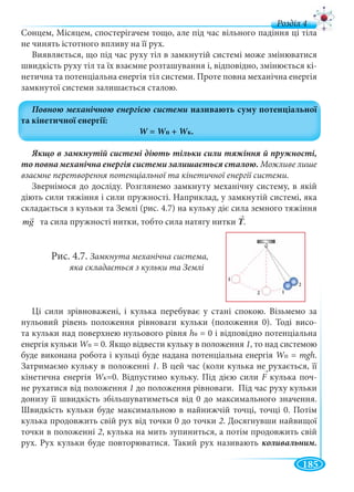 185
д
Сонцем, Місяцем, спостерігачем тощо, але під час вільного падіння ці тіла
не чинять істотного впливу на її рух.
Виявляється, що під час руху тіл в замкнутій системі може змінюватися
швидкість руху тіл та їх взаємне розташування і, відповідно, змінюється кі-
нетична та потенціальна енергія тіл системи. Проте повна механічна енергія
замкнутої системи залишається сталою.
Можливе лише
взаємне перетворення потенціальної та кінетичної енергії системи.
Звернімося до досліду. Розглянемо замкнуту механічну систему, в якій
діють сили тяжіння і сили пружності. Наприклад, у замкнутій системі, яка
складається з кульки та Землі (рис. 4.7) на кульку діє сила земного тяжіння
mg та сила пружності нитки, тобто сила натягу нитки Τ.
Рис. 4.7. Замкнута механічна система,
яка складається з кульки та Землі
Ці сили зрівноважені, і кулька перебуває у стані спокою. Візьмемо за
нульовий рівень положення рівноваги кульки (положення 0). Тоді висо-
та кульки над поверхнею нульового рівня h0 = 0 і відповідно потенціальна
енергія кульки WпWW = 0. Якщо відвести кульку в положення 1, то над системою
буде виконана робота і кульці буде надана потенціальна енергія WпWW = mgh.
Затримаємо кульку в положенні 1. В цей час (коли кулька не рухається, її
кінетична енергія WкWW =0. Відпустимо кульку. Під дією сили F кулька почF -
не рухатися від положення 1 до положення рівноваги. Під час руху кульки
донизу її швидкість збільшуватиметься від 0 до максимального значення.
Швидкість кульки буде максимальною в найнижчій точці, точці 0. Потім
кулька продовжить свій рух від точки 0 до точки 2. Досягнувши найвищої
точки в положенні 2, кулька на мить зупиниться, а потім продовжить свій
рух. Рух кульки буде повторюватися. Такий рух називають коливальним.
→
→
 