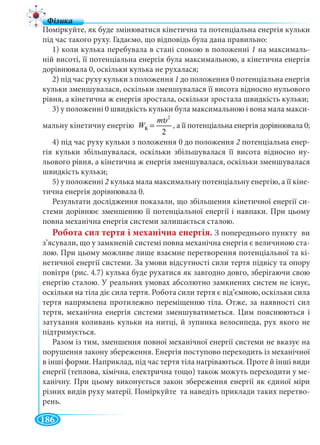 186
Поміркуйте, як буде змінюватися кінетична та потенціальна енергія кульки
під час такого руху. Гадаємо, що відповідь була дана правильно:
1) коли кулька перебувала в стані спокою в положенні 1 на максималь-
ній висоті, її потенціальна енергія була максимальною, а кінетична енергія
дорівнювала 0, оскільки кулька не рухалася;
2) під час руху кульки з положення 1 до положення 0 потенціальна енергія
кульки зменшувалася, оскільки зменшувалася її висота відносно нульового
рівня, а кінетична ж енергія зростала, оскільки зростала швидкість кульки;
3) у положенні 0 швидкість кульки була максимальною і вона мала макси-
мальну кінетичну енергіюу
2
ê
2
m
W
υ
= , а її потенціальна енергія дорівнювала 0;
4) під час руху кульки з положення 0 до положення 2 потенціальна енер-
гія кульки збільшувалася, оскільки збільшувалася її висота відносно ну-
льового рівня, а кінетична ж енергія зменшувалася, оскільки зменшувалася
швидкість кульки;
5) у положенні 2 кулька мала максимальну потенціальну енергію, а її кіне-
тична енергія дорівнювала 0.
Результати дослідження показали, що збільшення кінетичної енергії си-
стеми дорівнює зменшенню її потенціальної енергії і навпаки. При цьому
повна механічна енергія системи залишається сталою.
Робота сил тертя і механічна енергія. З попереднього пункту ви
з’ясували, що у замкненій системі повна механічна енергія є величиною ста-
лою. При цьому можливе лише взаємне перетворення потенціальної та кі-
нетичної енергії системи. За умови відсутності сили тертя підвісу та опору
повітря (рис. 4.7) кулька буде рухатися як завгодно довго, зберігаючи свою
енергію сталою. У реальних умовах абсолютно замкнених систем не існує,
оскільки на тіла діє сила тертя. Робота сили тертя є від’ємною, оскільки сила
тертя напрямлена протилежно переміщенню тіла. Отже, за наявності сил
тертя, механічна енергія системи зменшуватиметься. Цим пояснюються і
затухання коливань кульки на нитці, й зупинка велосипеда, рух якого не
підтримується.
Разом із тим, зменшення повної механічної енергії системи не вказує на
порушення закону збереження. Енергія поступово переходить із механічної
в інші форми. Наприклад, під час тертя тіла нагріваються. Проте й інші види
енергії (теплова, хімічна, електрична тощо) також можуть переходити у ме-
ханічну. При цьому виконується закон збереження енергії як єдиної міри
різних видів руху матерії. Поміркуйте та наведіть приклади таких перетво-
рень.
К
 