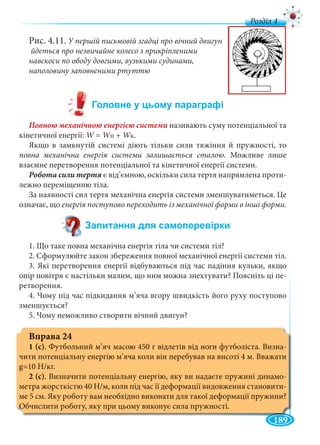 189
д
Рис. 4.11. У першій письмовій згадці про вічний двигун
йдеться про незвичайне колесо з прикріпленими
навскоси по ободу довгими, вузькими судинами,
наполовину заповненими ртуттю
називають суму потенціальної та
кінетичної енергії: W =W WпWW + WкWW .
Якщо в замкнутій системі діють тільки сили тяжіння й пружності, то
повна механічна енергія системи залишається сталою. Можливе лише
взаємне перетворення потенціальної та кінетичної енергії системи.
є від’ємною, оскільки сила тертя напрямлена проти-
лежно переміщенню тіла.
За наявності сил тертя механічна енергія системи зменшуватиметься. Це
означає, що енергія поступово переходить із механічної форми в інші форми.
1. Що таке повна механічна енергія тіла чи системи тіл?
2. Сформулюйте закон збереження повної механічної енергії системи тіл.
3. Які перетворення енергії відбуваються під час падіння кульки, якщо
опір повітря є настільки малим, що ним можна знехтувати? Поясніть ці пе-
ретворення.
4. Чому під час підкидання м’яча вгору швидкість його руху поступово
зменшується?
5. Чому неможливо створити вічний двигун?
Вправа 24
1 (с). Футбольний м’яч масою 450 г відлетів від ноги футболіста. Визна-
чити потенціальну енергію м’яча коли він перебував на висоті 4 м. Вважати
g=10 Н/кг.
2 (с). Визначити потенціальну енергію, яку ви надаєте пружині динамо-
метра жорсткістю 40 Н/м, коли під час її деформації видовження становити-
ме 5 см. Яку роботу вам необхідно виконати для такої деформації пружини?
Обчислити роботу, яку при цьому виконує сила пружності.
 