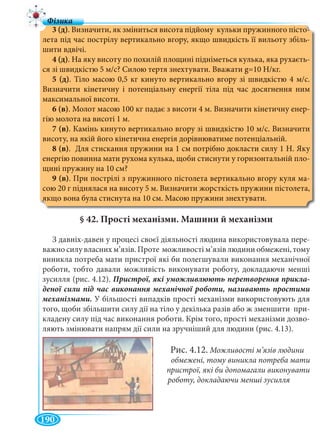 190
3 (д). Визначити, як зміниться висота підйому кульки пружинного пісто-
лета під час пострілу вертикально вгору, якщо швидкість її вильоту збіль-
шити вдвічі.
4 (д). На яку висоту по похилій площині підніметься кулька, яка рухаєть-
ся зі швидкістю 5 м/с? Силою тертя знехтувати. Вважати g=10 Н/кг.
5 (д). Тіло масою 0,5 кг кинуто вертикально вгору зі швидкістю 4 м/с.
Визначити кінетичну і потенціальну енергії тіла під час досягнення ним
максимальної висоти.
6 (в). Молот масою 100 кг падає з висоти 4 м. Визначити кінетичну енер-
гію молота на висоті 1 м.
7 (в). Камінь кинуто вертикально вгору зі швидкістю 10 м/с. Визначити
висоту, на якій його кінетична енергія дорівнюватиме потенціальній.
8 (в). Для стискання пружини на 1 см потрібно докласти силу 1 Н. Яку
енергію повинна мати рухома кулька, щоби стиснути у горизонтальній пло-
щині пружину на 10 см?
9 (в). При пострілі з пружинного пістолета вертикально вгору куля ма-
сою 20 г піднялася на висоту 5 м. Визначити жорсткість пружини пістолета,
якщо вона була стиснута на 10 см. Масою пружини знехтувати.
§ 42. Прості механізми. Машини й механізми
З давніх-давен у процесі своєї діяльності людина використовувала пере-
важно силу власних м’язів. Проте можливості м’язів людини обмежені, тому
виникла потреба мати пристрої які би полегшували виконання механічної
роботи, тобто давали можливість виконувати роботу, докладаючи менші
зусилля (рис. 4.12). -
механізмами. У більшості випадків прості механізми використовують для
того, щоби збільшити силу дії на тіло у декілька разів або ж зменшити при-
кладену силу під час виконання роботи. Крім того, прості механізми дозво-
ляють змінювати напрям дії сили на зручніший для людини (рис. 4.13).
Рис. 4.12. Можливості м’язів людини
обмежені, тому виникла потреба мати
пристрої, які би допомагали виконувати
роботу, докладаючи менші зусилля
 