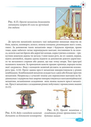 191
д
Рис. 4.13. Прості механізми дозволяють
змінювати напрям дії сили на зручніший
для людини
До простих механізмів належать такі найдавніші винаходи людства як
блок, важіль, коловорот, колесо, похила площина, різновидами якої є клин,
гвинт. За допомогою таких механізмів люди і будували піраміди, храми
тощо, адже набагато легше переміщувати вантажі, поставивши їх на коле-
са, колоти кам’яні брили або дерев’яні колоди, користуючись клином – три-
кутним шматком дерева чи металу. І нині важкі речі, як-от: камені, ящики,
навіть автомобілі, людина здатна підняти за допомогою довгого дерев’яно-
го чи металевого стержня або дошки, що має точку опори. Такі пристрої
називають важелем. За принципом важеля працює криниця, народна назва
якої «журавель». Воду з колодязів зазвичай дістають за допомогою колово-
рота (рис. 4.14). Проте здавна прості механізми використовували у різних
комбінаціях. Комбінований механізм складається з двох або більше простих
механізмів. Наприклад у сучасній техніці для перенесення вантажів на бу-
дівництвах і підприємствах широко використовуються вантажопідіймальні
механізми, незамінними складовими яких можна назвати прості механіз-
ми. Прості механізми є складовими різних побутових і промислових машин
(4.15).
Рис. 4.14. Воду з колодязів зазвичай
дістають за допомогою коловорота
Рис. 4.15. Прості механізми є
складовими різних промислових і по-
бутових машин
 