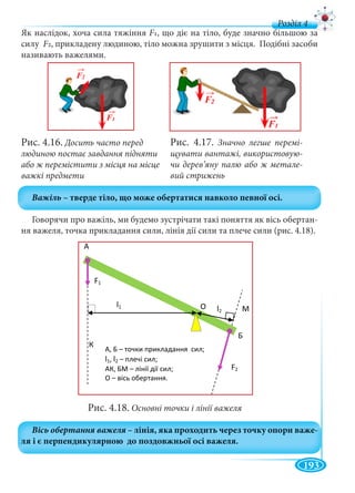 193
д
Як наслідок, хоча сила тяжіння F1, що діє на тіло, буде значно більшою за
силу Fу 2, прикладену людиною, тіло можна зрушити з місця. Подібні засоби
називають важелями.
Рис. 4.16. Досить часто перед
людиною постає завдання підняти
або ж перемістити з місця на місце
важкі предмети
Говорячи про важіль, ми будемо зустрічати такі поняття як вісь обертан-
ня важеля, точка прикладання сили, лінія дії сили та плече сили (рис. 4.18).
Рис. 4.18. Основні точки і лінії важеля
Рис. 4.17. Значно легше перемі-
щувати вантажі, використовую-
чи дерев’яну палю або ж метале-
вий стрижень
F2
F1
l1
l2
, –
l1, l2 –
, –
–
 