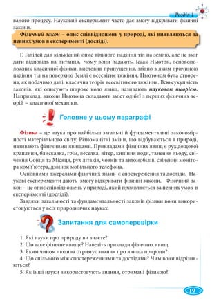 19
ваного процесу. Науковий експеримент часто дає змогу відкривати фізичні
закони.
– опис співвідношень у природі, які виявляються за
певних умов в експерименті (досліді).
Г. Галілей дав кількісний опис вільного падіння тіл на землю, але не зміг
дати відповідь на питання, чому вони падають. Ісаак Ньютон, основопо-
ложник класичної фізики, висловив припущення, згідно з яким причиною
падіння тіл на поверхню Землі є всесвітнє тяжіння. Ньютоном була створе-
на, як побачимо далі, класична теорія всесвітнього тяжіння. Всю сукупність
законів, які описують широке коло явищ, називають науковою теорією.
Наприклад, закони Ньютона складають зміст однієї з перших фізичних те-
орій – класичної механіки.
Фізика – це наука про найбільш загальні й фундаментальні закономір-
ності матеріального світу. Різноманітні зміни, що відбуваються в природі,
називають фізичними явищами. Прикладами фізичних явищ є рух дощової
краплини, блискавка, грім, веселка, вітер, кипіння води, танення льоду, сві-
чення Сонця та Місяця, рух літаків, човнів та автомобілів, свічення моніто-
ра комп’ютера, дзвінок мобільного телефона.
Основними джерелами фізичних знань є спостереження та досліди. На-
укові експерименти дають змогу відкривати фізичні закони. Фізичний за-
кон – це опис співвідношень у природі, який проявляється за певних умов в
експерименті (досліді).
Завдяки загальності та фундаментальності законів фізики вони викори-
стовуються у всіх природничих науках.
1. Які науки про природу ви знаєте?
2. Що таке фізичне явище? Наведіть приклади фізичних явищ.
3. Яким чином людина отримує знання про явища природи?
4. Що спільного між спостереженнями та дослідами? Чим вони відрізня-
ються?
5. Як інші науки використовують знання, отримані фізикою?
 