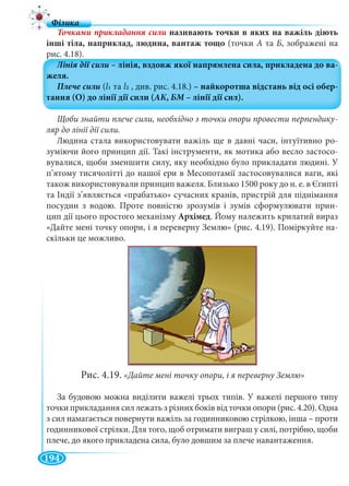 194
називають точки в яких на важіль діють
інші тіла, наприклад, людина, вантаж тощо (точки А та Б, зображені на
рис. 4.18).
Щоби знайти плече сили, необхідно з точки опори провести перпендику-
ляр до лінії дії сили.
Людина стала використовувати важіль ще в давні часи, інтуїтивно ро-
зуміючи його принцип дії. Такі інструменти, як мотика або весло застосо-
вувалися, щоби зменшити силу, яку необхідно було прикладати людині. У
п’ятому тисячолітті до нашої ери в Месопотамії застосовувалися ваги, які
також використовували принцип важеля. Близько 1500 року до н. е. в Єгипті
та Індії з’являється «прабатько» сучасних кранів, пристрій для піднімання
посудин з водою. Проте повністю зрозумів і зумів сформулювати прин-
цип дії цього простого механізму Архімед. Йому належить крилатий вираз
«Дайте мені точку опори, і я переверну Землю» (рис. 4.19). Поміркуйте на-
скільки це можливо.
Рис. 4.19. «Дайте мені точку опори, і я переверну Землю»
За будовою можна виділити важелі трьох типів. У важелі першого типу
точки прикладання сил лежать з різних боків від точки опори (рис. 4.20). Одна
з сил намагається повернути важіль за годинниковою стрілкою, інша – проти
годинникової стрілки. Для того, щоб отримати виграш у силі, потрібно, щоби
плече, до якого прикладена сила, було довшим за плече навантаження.
 