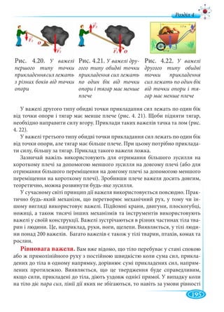 195
д
У важелі другого типу обидві точки прикладання сил лежать по один бік
від точки опори і тягар має менше плече (рис. 4. 21). Щоби підняти тягар,
необхідно направити силу вгору. Приклади таких важелів тачка та лом (рис.
4. 22).
У важелі третього типу обидві точки прикладання сил лежать по один бік
від точки опори, але тягар має більше плече. При цьому потрібно приклада-
ти силу, більшу за тягар. Приклад такого важеля ложка.
Зазвичай важіль використовують для отримання більшого зусилля на
короткому плечі за допомогою меншого зусилля на довгому плечі (або для
отримання більшого переміщення на довгому плечі за допомогою меншого
переміщення на короткому плечі). Зробивши плече важеля досить довгим,
теоретично, можна розвинути будь-яке зусилля.
У сучасному світі принцип дії важеля використовується повсюдно. Прак-
тично будь-який механізм, що перетворює механічний рух, у тому чи ін-
шому вигляді використовує важелі. Підйомні крани, двигуни, плоскогубці,
ножиці, а також тисячі інших механізмів та інструментів використовують
важелі у своїй конструкції. Важелі зустрічаються в різних частинах тіла тва-
рин і людини. Це, наприклад, руки, ноги, щелепи. Виявляється, у тілі люди-
ни понад 200 важелів. Багато важелів є також у тілі тварин, птахів, комах та
рослин.
Рівновага важеля. Вам вже відомо, що тіло перебуває у стані спокою
або ж прямолінійного руху з постійною швидкістю коли сума сил, прикла-
дених до тіла в одному напрямку, дорівнює сумі прикладених сил, напрям-
лених протилежно. Виявляється, що це твердження буде справедливим,
якщо сили, прикладені до тіла, діють уздовж однієї прямої. У випадку коли
на тіло діє пара сил, лінії дії яких не збігаються, то навіть за умови рівності
Рис. 4.22. У важелі
другого типу обидві
точки прикладення
сил лежать по один бік
від точки опори і тя-
гар має менше плече
Рис. 4.21. У важелі дру-
гого типу обидві точки
прикладення сил лежать
по один бік від точки
опори і тягар має менше
плече
Рис. 4.20. У важелі
першого типу точки
прикладеннясил лежать
з різних боків від точки
опори
 