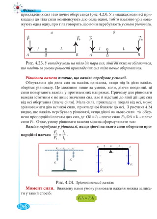 196
прикладених сил тіло почне обертатися (рис. 4.23). У випадках коли всі при-
кладені до тіла сили компенсують дію одна одної, тобто взаємно урівнова-
жують одна одну, про тіла говорять, що вони перебувають у стані рівноваги.
Рис. 4.23. У випадку коли на тіло діє пара сил, лінії дії яких не збігаються,
то навіть за умови рівності прикладених сил тіло почне обертатися.
Обертальна дія двох сил на важіль однакова, якщо під їх дією важіль
зберігає рівновагу. Це можливо лише за умови, коли, діючи поодинці, ці
сили повертають важіль у протилежних напрямах. Причому для рівноваги
важеля істотним є не лише значення сил, але й відстані до лінії дії цих сил
від осі обертання (плече сили). Мала сила, прикладена подалі від осі, може
зрівноважити дію великої сили, прикладеної ближче до осі. З рисунка 4.24
видно, що важіль перебуває у рівновазі, якщо діючі на нього сили та обер-
нено пропорційні плечам цих сил, де ОB = l2 – плече сили F2, ОA = l1 – плече
сили F1. Отже, умову рівноваги важеля можна сформулювати так:
Важіль перебуває у рівновазі, якщо діючі на нього сили обернено про-
порційні плечам
1
2
2
1
l
l
F
F
= .
Рис. 4.24. Зрівноважений важіль
Момент сили. Виявлену нами умову рівноваги важеля можна записа-
ти у такий спосіб:
F1l1 = F2l2
A AB B
←←
←←
←←
←←
◆◆ ◆◆
∆
◆◆
∆
◆◆
P P
→ →
F0FFF0FF
→ →
00 ll LL
a б
 