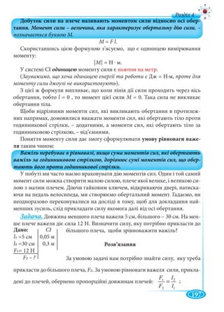 197
д
M =M F l.
Скориставшись цією формулою з’ясуємо, що є одиницею вимірювання
моменту:
[М] = Н . м.
У системі СІ моменту сили є ньютон на метр.
(Зауважимо, що хоча одиницею енергії та роботи є Дж = Н∙м, проте для
моменту сили джоулі не використовують).
З цієї ж формули випливає, що коли лінія дії сили проходить через вісь
обертання, тобто l = 0 , то момент цієї сили М = 0. Така сила не викликаєМ
обертання тіла.
Щоби відрізними моменти сил, які викликають обертання в протилеж-
них напрямах, домовилися вважати моменти сил, які обертають тіло проти
годинникової стрілки, – додатними, а моменти сил, які обертають тіло за
годинниковою стрілкою, – від’ємними.
Поняття моменту сили дає змогу сформулювати умову рівноваги важе-
ля таким чином:
У побуті ми часто маємо враховувати дію моментів сил. Один і той самий
момент сили можна створити малою силою, плече якої велике, і великою си-
лою з малим плечем. Діючи гайковим ключем, відкриваючи двері, натиска-
ючи на педаль велосипеда, ми створюємо обертальний момент. Гадаємо, ви
неодноразово переконувалися на досліді в тому, щоб для докладання най-
менших зусиль, слід прикладати силу якомога далі від осі обертання.
Задача. Довжина меншого плеча важеля 5 см, більшого – 30 см. На мен-
ше плече важеля діє сила 12 Н. Визначити силу, яку потрібно прикласти до
більшого плеча, щоби зрівноважити важіль?
Розв’язання
За умовою задачі нам потрібно знайти силу, яку треба
прикласти до більшого плеча, F2. За умовою рівноваги важеля сили, прикла-
дені до плечей, обернено пропорційні довжинам плечей:
1
2
2
1
l
l
F
F
=
Дано: CI
l1 =5 см 0,05 м
l2 0 3=30 см
F1= 12 Н
F ?
;
 