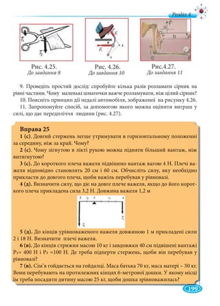 199
д
Рис. 4.25.
До завдання 8
9. Проведіть простий дослід: спробуйте кілька разів розламати сірник на
рівні частини. Чому маленькі шматочки важче розламувати, ніж цілий сірник?
10. Поясніть принцип дії педалі автомобіля, зображеної на рисунку 4.26.
11. Запропонуйте спосіб, за допомогою якого можна оцінити виграш у
силі, що дає передпліччя людини (рис. 4.27).
Вправа 25
1 (с). Довгий стержень легше утримувати в горизонтальному положенні
за середину, ніж за край. Чому?
2 (с). Чому зігнутою в лікті рукою можна підняти більший вантаж, ніж
витягнутою?
3 (с). До короткого плеча важеля підвішено вантаж вагою 4 Н. Плечі ва-
желя відповідно становлять 20 см і 60 см. Обчисліть силу, яку необхідно
прикласти до довгого плеча, щоби важіль перебував у рівновазі.
4 (д). Визначити силу, що діє на довге плече важеля, якщо до його корот-
кого плеча прикладена сила 3,2 Н. Довжина важеля 1,2 м
5 (д). До кінців урівноваженого важеля довжиною 1 м прикладені сили
2 і 18 Н. Визначити плечі важеля.
6 (в). До кінців стрижня масою 10 кг і завдовжки 40 см підвішені вантажі
Р1= 400 Н і Р2 =100 Н. Де треба підперти стержень, щоби він перебував у
рівновазі?
7 (в). Сім’я гойдається на гойдалці. Маса батька 70 кг, маса матері – 50 кг.
Вони перебувають на протилежних кінцях 6-метрової дошки. У якому місці
їм треба посадити дитину масою 25 кг, щоби дошка зрівноважилась?
Рис. 4.26.
До завдання 10
Рис.4.27.
До завдання 11
 