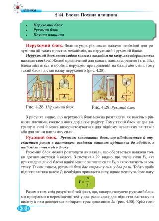 200
§ 44. Блоки. Похила площина
Нерухомий блок. Знання умов рівноваги важеля необхідні для ро-
зуміння дії таких простих механізмів, як нерухомий і рухомий блоки.
навколо своєї осі. Жолоб призначений для каната, ланцюга, ременя і т. п. Вісь
блока міститься в обоймі, нерухомо прикріпленій на балці або стіні, тому
такий блок і дістав назву нерухомого (рис. 4.28).
Рис. 4.28. Нерухомий блок
З рисунка видно, що нерухомий блок можна розглядати як важіль з рів-
ними плечима, кожне з яких дорівнює радіусу. Тому такий блок не дає ви-
грашу в силі й може використовуватися для підйому невеликих вантажів
або для зміни напрямку сили.
Рухомий блок. -
Рухомий блок можна розглядати як важіль, що обертається навколо точ-
ки дотику мотузки й колеса. З рисунка 4.29. видно, що плече сили F2, яка
прикладена до осі блока вдвічі менше за плече сили F1, з якою тягнуть за мо-
тузку. Таким чином, рухомий блок дає виграш у силі у два рази. Тобто щоби
підняти вантаж вагою Р, необхідно прикласти силу, вдвоє меншу за його вагу:
Разом з тим, слід розуміти й той факт, що, використовуючи рухомий блок,
ми програємо в переміщенні теж у два рази: адже для підняття вантажу на
висоту h нам доведеться вибирати трос довжиною 2h (рис. 4.30). Крім того,
P
F = — .
2
Рис. 4.29. Рухомий блок
 