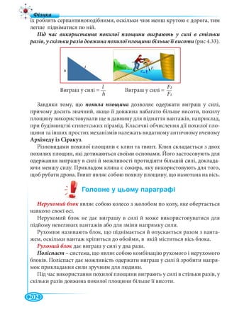 202
їх роблять серпантиноподібними, оскільки чим менш крутою є дорога, тим
легше підніматися по ній.
(рис 4.33).
Завдяки тому, що похила площина дозволяє одержати виграш у силі,
причому досить значний, якщо її довжина набагато більше висоти, похилу
площину використовували ще в давнину для підняття вантажів, наприклад,
при будівництві єгипетських пірамід. Класичні обчислення дії похилої пло-
щини та інших простих механізмів належать видатному античному вченому
Архімеду із Сіракуз.
Різновидами похилої площини є клин та гвинт. Клин складається з двох
похилих площин, які дотикаються своїми основами. Його застосовують для
одержання виграшу в силі й можливості протидіяти більшій силі, доклада-
ючи меншу силу. Прикладом клина є сокира, яку використовують для того,
щоб рубати дрова. Гвинт являє собою похилу площину, що намотана на вісь.
являє собою колесо з жолобом по колу, яке обертається
навколо своєї осі.
Нерухомий блок не дає виграшу в силі й може використовуватися для
підйому невеликих вантажів або для зміни напрямку сили.
Рухомим називають блок, що піднімається й опускається разом з ванта-
жем, оскільки вантаж кріпиться до обойми, в якій міститься вісь блока.
Рухомий блок дає виграш у силі у два рази.к
Поліспаст – система, що являє собою комбінацію рухомого і нерухомого
блоків. Поліспаст дає можливість одержати виграш у силі й зробити напря-
мок прикладання сили зручним для людини.
Під час використання похилої площини виграють у силі в стільки разів, у
скільки разів довжина похилої площини більше її висоти.
Виграш у силі = Виграш у силі =
l
h
F2FF
F1
 