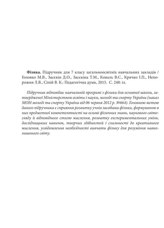 Фізика. Підручник для 7 класу загальноосвітніх навчальних закладів /
Головко М.В., Засєкін Д.О., Засєкіна Т.М., Коваль В.С., Крячко І.П., Непо-
рожня Л.В., Сіпій В. К.: Педагогічна думк, 2015. С. 248: іл.
Підручник відповідає навчальній програмі з фізики для основної школи, за-
твердженої Міністерством освіти і науки, молоді та спорту України (наказ
МОН молоді та спорту України від 06 червня 2012 р. №664). Головною метою
даного підручника є сприяння розвитку учнів засобами фізики, формуванню в
них предметної компетентності на основі фізичних знань, наукового світо-
гляду й відповідного стилю мислення, розвитку експериментальних умінь,
дослідницьких навичок, творчих здібностей і схильності до креативного
мислення, усвідомлення необхідності вивчати фізику для розуміння навко-
лишнього світу.
 