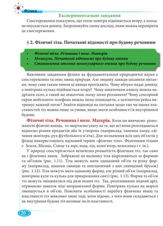 2
Експериментальне завдання
Спостереження показують, що тепле повітря піднімається вгору, а холод-
не опускається донизу. Запропонуйте схему досліду, яким можна перевірити
це спостереження.
§ 2. Фізичні тіла. Початкові відомості про будову речовини
Фізичні тіла. Речовина і поле. Матерія
Важливим завданням фізики як фундаментальної природничої науки є
спостереження та опис явищ природи. Але людину завжди цікавили питан-
ня, чому саме таким чином ці явища протікають. Чому яблуко падає донизу,
а повітряна кулька підіймається вгору? Чому шматочком алмазу можна на-
дрізати скло, а такий же шматочок льоду легко розламати? Чому сенсорний
екран мобільного телефона можна легко пошкодити, а залізнична рейка ви-
тримує важкий потяг? Знайти відповіді на питання щодо тих чи інших вла-
стивостей тіл можна лише за умови, якщо знати особливості їх внутрішньої
будови.
Фізичні тіла. Речовина і поле. Матерія. Коли ми вивчаємо різно-
манітні фізичні явища, то звертаємо увагу на те, що всі вони розглядаються
відносно різних предметів або їх утворень (наприклад, танення льоду, сві-
чення монітора, рух футбольного м’яча). Для позначення всіх цих об’єктів у
фізиці використовують науковий термін «фізичне тіло». Фізичними тілами
є Земля, Місяць, Сонце та зорі, вода, лід, комп’ютер, велосипед і т. ін.).
У природі спостерігається величезна розмаїтість фізичних тіл, так само
як і фізичних явищ. Зображені на малюнку тіла відрізняються за формою
та об’ємом (рис. 1.11). Тіла можуть мати однаковий об’єм та різну фор-
му (наприклад, шматки свинцю та виплавлений з них свинцевий брусок)
(рис. 1.12). Тіла можуть мати однакову форму, але різний об’єм (наприклад,
повітряна куля та кулька для прикрашання свят) (рис. 1.13). Форма та об’єм
тіл можуть змінюватися під дією інших тіл. Так, розплавивши мідний дріт,
отримаємо шматок міді неправильної форми. Повітряна кулька на морозі
зменшується в об’ємі. Пояснити особливості перебігу фізичних явищ та
властивості тіл можливо лише тоді, коли відомо, з чого вони складаються і
як внутрішня будова тіл впливає на їх властивості.
20
 