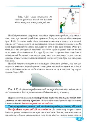 205
д
Подібні результати одержимо внаслідок порівняння роботи, яку викону-
ють сили, прикладені до обойми рухомого блоку та вільного кінця мотузки
(рис. 4.35). Для того, щоби підняти вантаж на висоту hу , доведеться вільний
кінець мотузки, до якого ми докладаємо силу, перемістити на відстань 2h,
хоча підніматимемо вантаж, докладаючи силу в два рази меншу. Отже ро-
бота, яку нам доведеться виконати для того, щоби підняти вантаж масою
m на висоту h становитиме А = mgh. Це ж саме стосується і системи блоків
(поліспаста). Якщо система дає виграш у силі в десять разів, то відстань, на
яку нам доведеться перемістити вільний кінець мотузки, буде в десять разів
більшою.
Подібні результати одержимо внаслідок обчислень роботи, яку нам до-
ведеться виконати, переміщуючи тіло вздовж похилої площини, та роботи,
яку необхідно виконати, щоби підняти вантаж на ту ж саму висоту верти-
кально (рис. 4.36).
Рис. 4.36. Порівняння роботи сил під час переміщення тіла вздовж похи-
лої площини та його вертикального піднімання на ту ж висоту
Підсумовуючи сказане, -
До цього висновку дійшли ще в давнину
і назвали його
Коефіцієнт корисної дії механізмів. До цього часу ми розглядали
ідеальні умови використання простих механізмів. За цих умов ми вважали,
що важіль та блок є невагомими, а сила тертя між частинами механізмів чи
Рис. 4.35. Сили, прикладені до
обойми рухомого блока та вільного
кінця мотузки, виконують роботу
 
