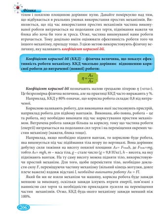 206
тілом і похилою площиною дорівнює нулю. Давайте поміркуємо над тим,
що відбувається в реальних умовах використання простих механізмів. Ви-
являється, що під час використання простих механізмів частина викону-
ваної роботи витрачається на подолання сил тертя, піднімання важеля чи
блока або хоча би того ж троса. Отже, частина виконуваної нами роботи
втрачається. Тому доцільно вміти оцінювати ефективність роботи того чи
іншого механізму, приладу тощо. З цією метою використовують фізичну ве-
личину, яку називають
K
â
À
À
η = .
позначають малою грецькою літерою η («ета»).
Це безрозмірна фізична величина, але на практиці ККД часто виражають у %.
Наприклад, ККД у 80% означає, що корисна робота складає 0,8 від витра-
ченої.
Корисною називають роботу, для виконання якої застосовують пристрій,
наприклад робота для підйому вантажів. Виконана, або повна, робота – це
та робота, яку необхідно виконати під час користування простим механіз-
мом. Витрачена робота завжди більша за корисну, тому що частина роботи
(енергії) витрачається на подолання сил тертя і на переміщення окремих ча-
стин механізму (важеля, блока тощо).
Наприклад, якщо необхідно підняти вантаж, то корисною буде робота,
яка виконується під час підіймання тіла вгору по вертикалі. Вона дорівнює
добутку сили тяжіння на висоту похилої площини Ак= FтяжFF h, де FтяжFF =mg,gg
тобто Ак= mgh, m – маса тіла, g – стале число (g g = 9,8 Н/кг),g h – висота, на яку
піднімають вантаж. На ту саму висоту можна підняти тіло, використовую-
чи простий механізм. Для того, щоби перемістити тіло, необхідно докла-
сти силу F, переміщуючи частину механізму (вільний кінець мотузки, довге
плече важеля) вздовж відстані l, необхідно виконати роботу АB = Fl.
Який би ми не взяли механізм чи машину, корисна робота буде завжди
меншою за виконану, оскільки завжди існують втрати енергії, пов’язані з
наявністю сил тертя та необхідністю прикладати зусилля на переміщення
частин механізмів. Отже, ККД будь-якого механізму завжди менший ніж
100%.
ААK
ААB
 