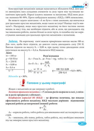 207
д
Конструктори механізмів завжди намагаються збільшити ККД. Для цьо-
го зменшують вагу складових елементів та силу тертя між частинами ме-
ханічних пристроїв. Наразі існують машини та механізми, ККД яких дося-
гає значення 98–99%. Проте побудувати машину з ККД у 100% неможливо.
Ви можете задати запитання: «А як бути з тими законами, що вивчалися
для ідеальних простих механізмів, якщо таких не існує? Навіщо тоді їх вив-
чати?». Насправді, якщо маса простого механізму чи його частини значно
менша за масу тіла, яке необхідно підняти, або ж сили, що докладають під
час виконання роботи, значно більші за сили тертя, то похибка під час кори-
стування законами для ідеальних простих механізмів є незначною.
Задача. На короткому плечі важеля прикріплено вантаж масою 100 кг.
Для того, щоби його підняти, до довгого плеча докладають силу 250 Н.
Вантаж підняли на висоту h1 = 0,08 м, при цьому точка докладання сили
опустилася на висоту h2 = 0,4 м. Визначити ККД важеля.
Розв’язування
η – ?
Відповідь: η = 80%.
Жоден з механізмів не дає виграшу в роботі.
Золотим правилом механіки є: -
– це фізична величина, що показує
ефективність роботи механізму. ККД чисельно дорівнює відношенню
корисної роботи до витраченої (повної) роботи:
Ê
Â
À
À
η =
.
Ак – корисна робота, тобто робота для виконання якої застосовують при-
стрій.
Ав – виконана, або повна, робота, тобто робота, яку необхідно виконати
під час використання простого механізму.
Дано:
m = 100 кг
g = 9,8 Н/кгg
F2 = 250 Н
h1 = 0,08 м
h2= 0,4 м
Ак = FтяжFF h1, де FтяжFF = mg, тобтоgg АК = mgh1
АB=F2∙ h2 ; 1
2 2
mgh
F h
η =
⋅
100 9,8 0,08
0,8 80%
250 0,4
η
⋅ ⋅
= ≈ =
⋅
[ ]
êã Í ì
1
Í êã ì
η
⋅ ⋅
= =
⋅ ⋅
кг . Н . м
Н . кг . м
;
ААK
ААB
.
 