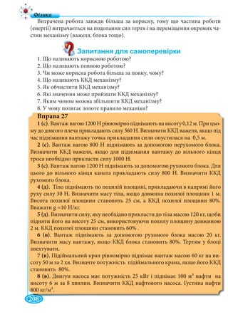 208
Витрачена робота завжди більша за корисну, тому що частина роботи
(енергії) витрачається на подолання сил тертя і на переміщення окремих ча-
стин механізму (важеля, блока тощо).
1. Що називають корисною роботою?
2. Що називають повною роботою?
3. Чи може корисна робота більша за повну, чому?
4. Що називають ККД механізму?
5. Як обчислити ККД механізму?
6. Які значення може приймати ККД механізму?
7. Яким чином можна збільшити ККД механізму?
8. У чому полягає золоте правило механіки?
Вправа 27
1 (с). Вантажвагою1200Нрівномірнопіднімаютьнависоту0,12м.Прицьо-
му до довгого плеча прикладають силу 360 Н. Визначити ККД важеля, якщо під
час піднімання вантажу точка прикладання сили опустилася на 0,5 м.
2 (с). Вантаж вагою 800 Н піднімають за допомогою нерухомого блока.
Визначити ККД важеля, якщо для піднімання вантажу до вільного кінця
троса необхідно прикласти силу 1000 Н.
3 (с). Вантаж вагою 1200 Н піднімають за допомогою рухомого блока. Для
цього до вільного кінця каната прикладають силу 800 Н. Визначити ККД
рухомого блока.
4 (д). Тіло піднімають по похилій площині, прикладаючи в напрямі його
руху силу 30 Н. Визначити масу тіла, якщо довжина похилої площини 1 м.
Висота похилої площини становить 25 см, а ККД похилої площини 80%.
Вважати g =10 Н/кг.
5 (д). Визначити силу, яку необхідно прикласти до тіла масою 120 кг, щоби
підняти його на висоту 25 см, використовуючи похилу площину довжиною
2 м. ККД похилої площини становить 60% .
6 (в). Вантаж піднімають за допомогою рухомого блока масою 20 кг.
Визначити масу вантажу, якщо ККД блока становить 80%. Тертям у блоці
знехтувати.
7 (в). Підіймальний кран рівномірно піднімає вантаж масою 60 кг на ви-
соту 50 м за 2 хв. Визначте потужність підіймального крана, якщо його ККД
становить 80%.
8 (в). Двигун насоса має потужність 25 кВт і піднімає 100 м3 нафти на
висоту 6 м за 8 хвилин. Визначити ККД нафтового насоса. Густина нафти
800 кг/м3.
 