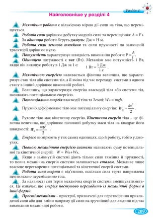 209
д
Механічна робота є кількісною мірою дії сили на тіло, що перемі-
щується.
Робота сили дорівнює добутку модулів сили та переміщення: А = F s.
За роботи беруть джоуль: Дж = Н∙м.
та сили пружності по замкненій
траєкторії дорівнює нулю.
Потужність характеризує швидкість виконання роботи: Р = .Р
потужності є ват (Вт). Механізм має потужність 1 Вт,
якщо він виконує роботу в 1 Дж за 1 с:
називається фізична величина, що характе-
ризує стан тіла або системи тіл, а її зміна під час переходу системи з одного
стану в інший дорівнює виконаній роботі.
Величину, що характеризує енергію взаємодії тіла або системи тіл,
називають потенціальною енергією.
взаємодії тіла та Землі: WпWW = mgh.
Пружно деформоване тіло має потенціальну енергію: .
Рухоме тіло має кінетичну енергію. тіла – це фі-
зична величина, що дорівнює половині добутку маси тіла на квадрат його
швидкості: .
вимірюють у тих самих одиницях, що й роботу, тобто у джо-
улях.
називають суму потенціаль-
ної та кінетичної енергії: W =W WпWW +WкWW .
Якщо в замкнутій системі діють тільки сили тяжіння й пружності,
то повна механічна енергія системи залишається сталою. Можливе лише
взаємне перетворення потенціальної та кінетичної енергії системи.
є від’ємною, оскільки сила тертя напрямлена
протилежно переміщенню тіла.
За наявності сил тертя механічна енергія системи зменшуватиметь-
ся. Це означає, що
інші форми.
Прості механізми – пристрої, призначені для перетворення прикла-
деної сили або для зміни напряму дії сили на зручніший для людини під час
виконання механічної роботи.
А
t
1 Дж
1 с
1 Вт = .
1 Дж
2
ï
2
kx
W =п
2
ê
2
m
W
υ
=к
 
