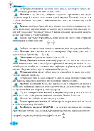 210
До простих механізмів належать блок, важіль, коловорот, колесо, по-
хила площина, різновидами якої є клин, гвинт.
Машина – це система, створена людиною, призначена для пере-
творення енергії з метою полегшення праці людини. Машина складається
з трьох основних складових: робочого органа, двигуна і механізму, що їх
пов’язує.
Важіль, який перебуває під дією кількох сил, може залишатися у спо-
кої за умов, коли всі прикладені до важеля сили компенсують дію одна од-
ної, тобто взаємно урівноважуються. У таких випадках про важіль кажуть,
що він перебуває у стані рівноваги.
Важіль перебуває якщо діючі на нього сили обернено
пропорційні плечам цих сил:
1
2
2
1
l
l
F
F
=
Добуток сили на плече називається моментом сили відносно осі обер-
тання. Момент сили – величина, яка характеризує обертальну дію сили, –
позначається буквою М: Ì Fl= .
вимірювання моменту сили є Н . м.
можна сформулювати з використанням по-
няття момент сили: важіль перебуває в рівновазі, якщо сума моментів сил,
які обертають важіль за годинниковою стрілкою, дорівнює сумі моментів
сил, що обертають його проти годинникової стрілки.
являє собою колесо з жолобом по колу, яке обер-
тається навколо своєї осі.
Нерухомий блок не дає виграшу в силі й може використовуватися
для підйому невеликих вантажів або для зміни напрямку сили.
Рухомим називають блок, що піднімається й опускається разом зм
вантажем, оскільки вантаж кріпиться до обойми, в якій міститься вісь бло-
ку. Рухомий блок дає виграш у силі у два рази.
Під час використання похилої площини виграють у силі в стільки
разів, у скільки разів довжина похилої площини більша її висоти.
Жоден з механізмів не дає виграшу в роботі.
Золоте правило механіки: «У скільки разів виграємо в силі, у стільки
ж разів програємо у відстані».
− це фізична величина, що показує
ефективність роботи механізму. ККД чисельно дорівнює відношенню кори-
сної роботи до витраченої (повної) роботи Ê
Â
À
À
η =
ММ
ААK
ААB
.
 