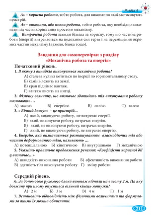 211
д
− корисна робота, тобто робота, для виконання якої застосовують
пристрій.
− , тобто робота, яку необхідно вико-
нати під час використання простого механізму.
Витрачена робота завжди більша за корисну, тому що частина ро-
боти (енергії) витрачається на подолання сил тертя і на переміщення окре-
мих частин механізму (важеля, блока тощо).
Завдання для самоперевірки з розділу
«Механічна робота та енергія»
Початковий рівень.
1.
А) сталева кулька котиться по інерції по горизонтальному столу.
Б) камінь лежить на землі.
В) кран піднімає вантаж.
Г) вантаж висить на нитці.
2.
А) масою Б) енергією В) силою Г) вагою
3.
А) який, виконуючи роботу, не витрачає енергії.
Б) який, виконуючи роботу, витрачає енергію.
В) який, не виконуючи роботу, витрачає енергію.
Г) який, не виконуючи роботу, не витрачає енергію.
4.
А) потенціальною Б) кінетичною В) внутрішньою Г) механічною
5.
А) швидкість виконання роботи Б) ефективність виконання роботи
В) здатність тіла виконувати роботу Г) зміну роботи
Середній рівень.
6.
А) 2 м Б) 3 м В) 4 м Г) 1 м
7. Встановіть відповідність між фізичними величинами та формула-
Ак
Ав
 