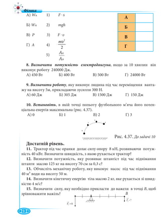 212
А) WкWW 1) F . S
Б) WпWW 2) mgh
В) Р 3) F . υ
Г) А 4)
5)
8. , якщо за 10 хвилин він
виконує роботу 240000 Дж.
А) 450 Вт Б) 400 Вт В) 500 Вт Г) 24000 Вт
9. Визначити роботу, яку виконує людина під час переміщення ванта-
жу на висоту 5м, прикладаючи зусилля 300 Н.
А) 60 Дж Б) 305 Дж В) 1500 Дж Г) 150 Дж
10. Встановіть, в якій точці польоту футбольного м’яча його потен-
ціальна енергія максимальна (рис. 4.37).
А) 0 Б) 1 В) 2 Г) 3
Достатній рівень.
11. Трактор під час оранки долає силу опору 8 кН, розвиваючи потуж-
ність 40 кВт. Визначити швидкість, з якою рухається трактор?
12. Визначити потужність, яку розвиває штангіст під час піднімання
штанги масою 125 кг на висоту 70 см за 0,3 с?
13. Обчисліть механічну роботу, яку виконує насос під час піднімання
40 м³ води на висоту 50 м.
14. Визначити кінетичну енергію тіла масою 2 кг, яке рухається зі швид-
кістю 4 м/с?
15. Визначити силу, яку необхідно прикласти до важеля в точці В, щоб
зрівноважити важіль?
2
2
mυ
=
ААK
ААB
Б
А
В
Г
1
2
3
0
Рис. 4.37. До задачі 10
F 81 =
?2 −F
В
 