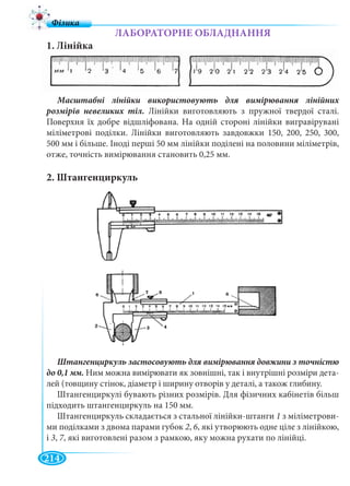 214
ЛАБОРАТОРНЕ ОБЛАДНАННЯ
1. Лінійка
розмірів невеликих тіл. Лінійки виготовляють з пружної твердої сталі.
Поверхня їх добре відшліфована. На одній стороні лінійки вигравірувані
міліметрові поділки. Лінійки виготовляють завдовжки 150, 200, 250, 300,
500 мм і більше. Іноді перші 50 мм лінійки поділені на половини міліметрів,
отже, точність вимірювання становить 0,25 мм.
2. Штангенциркуль
Ним можна вимірювати як зовнішні, так і внутрішні розміри дета-
лей (товщину стінок, діаметр і ширину отворів у деталі, а також глибину.
Штангенциркулі бувають різних розмірів. Для фізичних кабінетів більш
підходить штангенциркуль на 150 мм.
Штангенциркуль складається з стальної лінійки-штанги 1 з міліметрови-
ми поділками з двома парами губок 2, 6, які утворюють одне ціле з лінійкою,
і 3, 7, які виготовлені разом з рамкою, яку можна рухати по лінійці.77
 