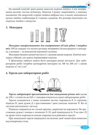215
Лабораторні роботи
На нижній похилій грані рамки нанесені поділки ноніуса 4 для вимірю-
вання десятих частин міліметра. Гвинтом 5 рамку закріплюють у певному
положенні. На зворотній стороні лінійки вибрано паз, в якому знаходиться
вузька лінійка глибиноміра 8, з’єднана з рамкою. Всі розміри відлічують по
поділках лінійки з ноніусом.
3. Мензурки
тіл. Об’єм твердих тіл малого розміру вимірюють безпосередньо в мензур-
ці, а великих – за допомогою відливної склянки.
Мензурки бувають різної місткості і з різною ціною поділок. Конічні мен-
зурки стійкіші, але мають нерівномірні поділки.
У фізичному кабінеті мають бути мензурки різної місткості. Для лабо-
раторних робіт потрібні циліндричні мензурки на 100 чи 200 см3 з ціною
поділок в 1 чи 2 см3.
4. Терези для лабораторних робіт
вагою
до 100 г з точністю до 0,01 г і використовуються в ряді лабораторних робіт.
Терези складаються з таких основних частин: коромисла К зі стрілкою,
підвіска П, двох дужок Д з хрестовинами і двох плоских чашечок Ч. Всі ці
частини виготовлені з металу.
Підвіски спираються на сталеві призми, закріплені на коромислі. На хре-
стовинах дужок і чашках є позначки Л і П, щоб підвішувати їх: Л на ліве і П
на праве плече коромисла інакше порушується рівновага терезів.
При зважуванні терези підвішують на штатив, щоб чашки були невисоко
над поверхнею стола.
к
п
д
ч
 