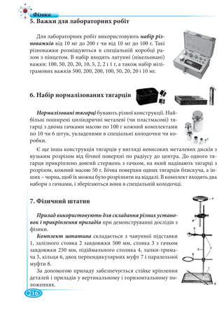 216
5. Важки для лабораторних робіт
6. Набір нормалізованих тягарців
7. Фізичний штатив
-
при демонструванні дослідів з
фізики.
Комплект штатива складається з чавунної підставки
1, залізного стояка 2 завдовжки 500 мм, стояка 3 з гачком
завдовжки 250 мм, підіймального столика 4, лапки-трима-
ча 5, кільця 6, двох перпендикулярних муфт 7 і паралельної
муфти 8.
За допомогою приладу забезпечується стійке кріплення
деталей і приладів у вертикальному і горизонтальному по-
ложеннях.
Для лабораторних робіт використовують набір різ-
новажків від 10 мг до 200 г чи від 10 мг до 100 г. Такі
різноважки розміщуються в спеціальній коробці ра-
зом з пінцетом. В набір входять латунні (нікельовані)
важки: 100, 50, 20, 20, 10, 5, 2, 2 і 1 г, а також набір мілі-
грамових важків 500, 200, 200, 100, 50, 20, 20 і 10 мг.
бувають різної конструкції. Най-
більш поширені циліндричні металеві (чи пластмасові) тя-
гарці з двома гачками масою по 100 г кожний комплектами
по 10 чи 6 штук, укладеними в спеціальні колодочки чи ко-
робки.
Є ще інша конструкція тягарців у вигляді невисоких металевих дисків з
вузьким розрізом від бічної поверхні по радіусу до центра. До одного тя-
гарця прикріплено довгий стержень з гачком, на який надівають тягарці з
розрізом, кожний масою 50 г. Бічна поверхня одних тягарців блискуча, а ін-
ших – чорна, щоб їх можна було розрізняти на віддалі. В комплект входять два
набори з гачками, і зберігаються вони в спеціальній колодочці.
 