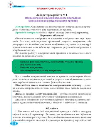 218
Лабораторна робота № 1
Мета роботи. Ознайомитися з найпростішими вимірювальними прила-
дами. Навчитись визначати ціну поділки шкали приладу.
лінійка; мірний циліндр (мензурка); термометр.
Теоретичні відомості
Фізичні величини вимірюють за допомогою вимірювальних мір і при-
ладів. Для того, щоб отримати правильний результат вимірювань, слід
додержуватись методики виконання вимірювання (сукупність процедур і
правил, виконання яких забезпечує одержання результатів вимірювання з
потрібною точністю).
Починають роботу з вимірювальним приладом з ознайомлення з його
шкалою, за якою визначають:
В усіх засобах вимірювальної техніки, як правило, застосовують міжна-
родні позначення одиниць, при записі ж результатів вимірювання слід вжи-
вати українське позначення одиниці фізичної величини.
Ціна поділки шкали аналогового вимірювального приладу – різниу -
ця значень вимірюваної величини, що відповідає двом сусіднім позначкам
шкали.
Діапазон показів (засобу вимірювань) – інтервал значень вимірюваної
величини, який обмежений початковим та кінцевим її значеннями.
Примітка. Початковим значенням вимірюваної величини називають най-
менше в діапазоні показів її значення, а кінцевим – найбільше її значення.
1. Розгляньте найпростіші вимірювальні прилади – лінійку, мензурку
(мірний циліндр), термометр. Визначте, для вимірювання яких фізичних
величин вони використовуються. За відповідними позначеннями на шкалах
приладів (для мірного циліндра й термометра, як правило, у верхній частині
 