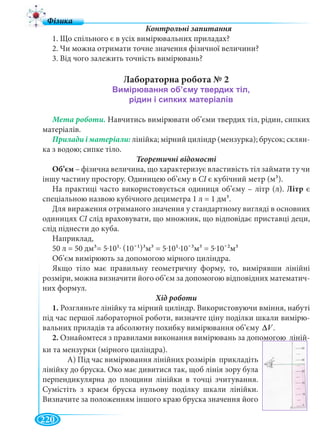 220
1. Що спільного є в усіх вимірювальних приладах?
2. Чи можна отримати точне значення фізичної величини?
3. Від чого залежить точність вимірювань?
Лабораторна робота № 2
Мета роботи. Навчитись вимірювати об’єми твердих тіл, рідин, сипких
матеріалів.
лінійка; мірний циліндр (мензурка); брусок; склян-
ка з водою; сипке тіло.
Теоретичні відомості
Об’єм – фізична величина, що характеризує властивість тіл займати ту чи
іншу частину простору. Одиницею об’єму в СІ є кубічний метр (мІ 3).
На практиці часто використовується одиниця об’єму – літр (л). Літр є
спеціальною назвою кубічного дециметра 1 л = 1 дм3.
Для вираження отриманого значення у стандартному вигляді в основних
одиницях СІ слід враховувати, що множник, що відповідає приставці деци,І
слід піднести до куба.
Наприклад,
50 л = 50 дм3= 5.101. (10¯1)3м3 = 5.101.10¯3м3 = 5.10¯2м3
Об’єм вимірюють за допомогою мірного циліндра.
Якщо тіло має правильну геометричну форму, то, вимірявши лінійні
розміри, можна визначити його об’єм за допомогою відповідних математич-
них формул.
1. Розгляньте лінійку та мірний циліндр. Використовуючи вміння, набуті
під час першої лабораторної роботи, визначте ціну поділки шкали вимірю-
вальних приладів та абсолютну похибку вимірювання об’єму .V∆
2. Ознайомтеся з правилами виконання вимірювань за допомогою ліній-
ки та мензурки (мірного циліндра).
А) Під час вимірювання лінійних розмірів прикладіть
лінійку до бруска. Око має дивитися так, щоб лінія зору була
перпендикулярна до площини лінійки в точці зчитування.
Сумістіть з краєм бруска нульову поділку шкали лінійки.
Визначите за положенням іншого краю бруска значення його
 