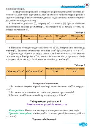 221
Лабораторні роботи
лінійних розмірів.
Б) Під час вимірювання мензуркою (мірним циліндром) око має ди-
витися так, щоб лінія зору суміщалася з верхньою лінією поверхні рідини в
мірному циліндрі. Визначте об’єм рідини за поділкою шкали мірного цилін-
дра, найближчої до лінії зору.
3. Виміряйте довжину (l), ширину (d) та висоту (h) бруска лінійкою.
Вимірювання занесіть до . Розрахуйте об’єм бруска ldhV = . Ре-
зультат виразити у м3.
Довжина тіла l,
cм
Ширина тіла d,
cм
Висота тіла h,
cм
Об’єм тіла V,VV
cм3
Об’єм тіла
м3
4. Налийте в мензурку води та виміряйте її об’єм. Вимірювання занесіть до
Значення об’єму води запишіть у см3. Врахуйте, що 1 мл = 1 см3.
5. Додайте до мірного циліндра сипке тіло. Визначте, наскільки змінив-
ся рівень води. Виміряйте об’єм, який займає сипке тіло, як різницю рівнів
води до та після досліду. Вимірювання занесіть до .
Об’єм води V, cм3 Об’єм води V, м3
Об’єм сипкого тіла
V, cм3
Об’єм сипкого тіла
V, м3
1. Як, використовуючи мірний циліндр, можна визначити об’єм твердого
тіла?
2. Які чинники впливають на точність отриманих результатів?
3. Виразити в СІ значення об’єму води в озері – 1,5 км3.
Лабораторна робота № 3
Мета роботи. Навчитись виконувати вимірювання методом рядів.
лінійка, набір тіл малих розмірів (пшоно, дріб, го-
рох тощо).
Теоретичні відомості
 