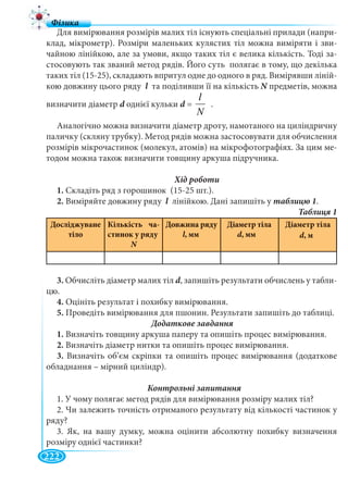 222
Для вимірювання розмірів малих тіл існують спеціальні прилади (напри-
клад, мікрометр). Розміри маленьких кулястих тіл можна виміряти і зви-
чайною лінійкою, але за умови, якщо таких тіл є велика кількість. Тоді за-
стосовують так званий метод рядів. Його суть полягає в тому, що декілька
таких тіл (15-25), складають впритул одне до одного в ряд. Вимірявши ліній-
кою довжину цього ряду l та поділивши її на кількістьl N предметів, можнаN
визначити діаметр d однієї кульки d =d
N
l
.
Аналогічно можна визначити діаметр дроту, намотаного на циліндричну
паличку (скляну трубку). Метод рядів можна застосовувати для обчислення
розмірів мікрочастинок (молекул, атомів) на мікрофотографіях. За цим ме-
тодом можна також визначити товщину аркуша підручника.
1. Складіть ряд з горошинок (15-25 шт.).
2. Виміряйте довжину ряду l лінійкою. Дані запишіть уl .
Досліджуване
тіло
Кількість ча-
стинок у ряду
N
Довжина ряду
l, мм
Діаметр тіла
d, мм
Діаметр тіла
d, м
3. Обчисліть діаметр малих тіл d, запишіть результати обчислень у табли-
цю.
4. Оцініть результат і похибку вимірювання.
5. Проведіть вимірювання для пшонин. Результати запишіть до таблиці.
1. Визначіть товщину аркуша паперу та опишіть процес вимірювання.
2. Визначіть діаметр нитки та опишіть процес вимірювання.
3. Визначіть об’єм скріпки та опишіть процес вимірювання (додаткове
обладнання – мірний циліндр).
1. У чому полягає метод рядів для вимірювання розміру малих тіл?
2. Чи залежить точність отриманого результату від кількості частинок у
ряду?
3. Як, на вашу думку, можна оцінити абсолютну похибку визначення
розміру однієї частинки?
 