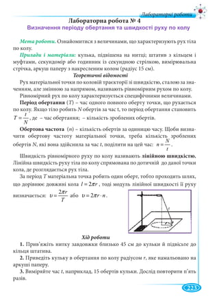 223
Лабораторні роботи
Лабораторна робота № 4
Мета роботи. Ознайомитися з величинами, що характеризують рух тіла
по колу.
кулька, підвішена на нитці; штатив з кільцем і
муфтами, секундомір або годинник із секундною стрілкою, вимірювальна
стрічка, аркуш паперу з накресленим колом (радіус 15 см).
Теоретичні відомості
Рух матеріальної точки по коловій траєкторії зі швидкістю, сталою за зна-
ченням, але змінною за напрямом, називають рівномірним рухом по колу.
Рівномірний рух по колу характеризується специфічними величинами.
Період обертання (Т) – час одного повного оберту точки, що рухаєтьсяТТ
по колу. Якщо тіло робить N обертів за час t, то період обертання становить
t
T
N
= , де – час обертання; – кількість зроблених обертів.
Обертова частота (n) – кількість обертів за одиницю часу. Щоби визна-
чити обертову частоту матеріальної точки, треба кількість зроблених
обертів N, які вона здійснила за часNN t, поділити на цей час:
N
n
t
= .
Швидкість рівномірного руху по колу називають лінійною швидкістю.
Лінійна швидкість руху тіла по колу спрямована по дотичній до даної точки
кола, де розглядається рух тіла.
За період T матеріальна точка робить один оберт, тобто проходить шлях,T
що дорівнює довжині кола 2l rπ= , тоді модуль лінійної швидкості її руху
визначається:
2 r
T
π
υ = або 2 r nυ π= ⋅ .
1. Прив’яжіть нитку завдовжки близько 45 см до кульки й підвісьте до
кільця штатива.
2. Приведіть кульку в обертання по колу радіусом r, яке намальовано на
аркуші паперу.
3. Виміряйте час t, наприклад, 15 обертів кульки. Дослід повторити п’ять
разів.
 