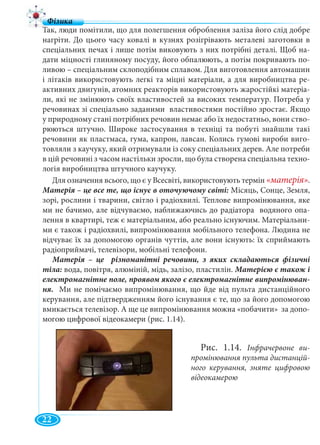 4
Так, люди помітили, що для полегшення оброблення заліза його слід добре
нагріти. До цього часу ковалі в кузнях розігрівають металеві заготовки в
спеціальних печах і лише потім виковують з них потрібні деталі. Щоб на-
дати міцності глиняному посуду, його обпалюють, а потім покривають по-
ливою – спеціальним склоподібним сплавом. Для виготовлення автомашин
і літаків використовують легкі та міцні матеріали, а для виробництва ре-
активних двигунів, атомних реакторів використовують жаростійкі матеріа-
ли, які не змінюють своїх властивостей за високих температур. Потреба у
речовинах зі спеціально заданими властивостями постійно зростає. Якщо
у природному стані потрібних речовин немає або їх недостатньо, вони ство-
рюються штучно. Широке застосування в техніці та побуті знайшли такі
речовини як пластмаса, гума, капрон, лавсан. Колись гумові вироби виго-
товляли з каучуку, який отримували із соку спеціальних дерев. Але потреби
в цій речовині з часом настільки зросли, що була створена спеціальна техно-
логія виробництва штучного каучуку.
Для означення всього, що є у Всесвіті, використовують термін «матерія».
Місяць, Сонце, Земля,
зорі, рослини і тварини, світло і радіохвилі. Теплове випромінювання, яке
ми не бачимо, але відчуваємо, наближаючись до радіатора водяного опа-
лення в квартирі, теж є матеріальним, або реально існуючим. Матеріальни-
ми є також і радіохвилі, випромінювання мобільного телефона. Людина не
відчуває їх за допомогою органів чуттів, але вони існують: їх сприймають
радіоприймачі, телевізори, мобільні телефони.
вода, повітря, алюміній, мідь, залізо, пластилін.
ня. Ми не помічаємо випромінювання, що йде від пульта дистанційного
керування, але підтвердженням його існування є те, що за його допомогою
вмикається телевізор. А ще це випромінювання можна «побачити» за допо-
могою цифрової відеокамери (рис. 1.14).
Рис. 1.14. Інфрачервоне ви-
промінювання пульта дистанцій-
ного керування, зняте цифровою
відеокамерою
22
 