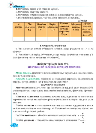 224
4. Обчисліть період T обертання кульки.T
5. Обчисліть обертову частоту.
6. Обчисліть середнє значення лінійної швидкості руху кульки.
7. Результати вимірювань та обчислень запишіть до таблиці.
№
досліду
Час
обертання
t, ctt
Кількість
обертів
N
1. Чи зміниться період обертання кульки, якщо рахувати не 15, а 30
обертів?
2. Чи зміниться період обертання, якщо радіус обертання зменшити у 2
рази (довжину нитки залишити незмінною).
Лабораторна робота № 5
Мета роботи. Дослідити нитяний маятник, з’ясувати, від чого залежить
його період коливань.
годинник із секундною стрілкою, вимірювальна
стрічка, нитка, штатив, набір тягарців, транспортир.
Теоретичні відомості
Маятником називають тіло, що коливається під дією сили тяжіння або
сили пружності. Існує кілька типів маятників: нитяний, фізичний, пружин-
ний.
Нитяним маятником називають точкове тіло, підвішене на невагомій і
нерозтяжній нитці, яка здійснює рух у вертикальній площині під дією сили
тяжіння.
Період коливань математичного маятника залежить від довжини нитки
та його положення на земній поверхні. Переконайтесь на цьому під час ви-
конання лабораторної роботи.
Частота коливань – кількість коливань за одиницю часу N
t
ν = .
Період коливань – тривалість одного повного коливання t
T
N
= .
Період
обертання
T, cTT
Середнє
значення
періоду
обертання
ТсерТТ , с
Обертова
частота,
n, об/с
Cереднє
значення
обертової
частоти,
nсер, об/с
 