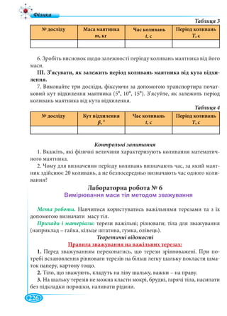 226
№ досліду Маса маятника
m, кг
Час коливань
t, сtt
Період коливань
Т, сТТ
6. Зробіть висновок щодо залежності періоду коливань маятника від його
маси.
ІІІ. З’ясувати, як залежить період коливань маятника від кута відхи-
лення.
7. Виконайте три досліди, фіксуючи за допомогою транспортира почат-
ковий кут відхилення маятника (50, 100, 150). З’ясуйте, як залежить період
коливань маятника від кута відхилення.
№ досліду Кут відхилення
β, 0
Час коливань
t, сtt
Період коливань
Т, сТТ
1. Вкажіть, які фізичні величини характеризують коливання математич-
ного маятника.
2. Чому для визначення періоду коливань визначають час, за який маят-
ник здійснює 20 коливань, а не безпосередньо визначають час одного коли-
вання?
Лабораторна робота № 6
Мета роботи. Навчитися користуватись важільними терезами та з їх
допомогою визначати масу тіл.
терези важільні; різноваги; тіла для зважування
(наприклад – гайка, кільце штатива, гумка, олівець).
Теоретичні відомості
Правила зважування на важільних терезах:
1. Перед зважуванням переконатись, що терези зрівноважені. При по-
требі встановлення рівноваги терезів на більш легку шальку покласти шма-
ток паперу, картону тощо.
2. Тіло, що зважують, кладуть на ліву шальку, важки – на праву.
3. На шальку терезів не можна класти мокрі, брудні, гарячі тіла, насипати
без підкладки порошки, наливати рідини.
 