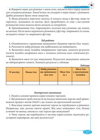 227
Лабораторні роботи
4. Відкрити ящик для різноваг і зняти скло, покласти його перед ящиком
для складання різноваг. Запам’ятати, як укладені в ящик пінцет і різноваги.
Дрібні різноваги брати лише пінцетом.
5. Якщо різновага перетягує шальку, її кладуть назад у футляр, якщо не
перетягує, залишають на шальці. Далі, проробляють те саме з наступною
різновагою (вона повинна бути меншою за попередню).
6. Зрівноваживши тіло, підраховують загальну масу різноваг, що лежать
на шальці. Після цього переносять різноваги у футляр, закривають їх склом,
вкладають пінцет та закривають футляр.
1. Ознайомитися з правилами зважування і будовою терезів (див. вище).
2. Розглянути набір різноваг від найбільшого до найменшого.
3. Визначити межу похибок вимірювання терезами, записати результат
(межею похибки вимірювань маси є половина значення маси найменшої різ-
новаги).
4. Визначити маси тіл для зважування. Результати зважування записати
до лабораторного зошита. Запишіть результат у таблицю.
№ досліду Назва тіла
Набір різноваг,
що зрівноважу-
ють тіло
Маса тіла
m, г
Маса тіла
з урахуванням
похибки
1. Назвіть основні правила користування терезами.
2. Які різноваги треба покласти на шальку важільних терезів, щоб зрівно-
важити предмет масою 244,83 г, що лежить на протилежній шальці?
3. Внаслідок певних причин важільні терези не перебувають в рівновазі.
Наприклад, ліва шалька нижче правої. Яку масу невідомого тіла, більшу
істинної чи меншу, покажуть такі терези при зважуванні?
4. Чому терези, що перебувають у частому користуванні, підлягають ре-
гулярним перевіркам, що цим досягається?
 