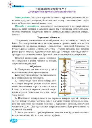 230
Лабораторна робота № 8
Мета роботи. Дослідити пружні властивості пружини динамометра, на-
вчитись градуювати пружину і виготовляти шкалу із заданою ціною поділ-
ки та за її допомогою вимірювати сили.
динамометр лабораторний з неградуйованою
шкалою, набір тягарців з механіки масою 102 г (не менше чотирьох), шта-
тив універсальний з муфтами, лапкою і кільцем, паперова смужка, олівець,
лінійка.
Теоретичні відомості
На практиці часто доводиться вимірювати силу, з якою одне тіло діє на
інше. Для вимірювання сили використовують прилад, який називається
динамометр (від грецьк. динаміс – сила, метрео – вимірюю). Динамометри
бувають різної будови. Основна їх частина – сталева пружина, якій надають
різної форми залежно від призначення приладу. Принцип роботи динамоме-
тра ґрунтується на порівнянні будь-якої сили з силою пружності пружини.
Простий динамометр можна виготови-
ти з пружини з двома гачками на кінцях,
закріпленої на дощечці.
1. Прикріпити до динамометра у місці
нанесення шкали паперову смужку.
2. Затиснути динамометр в лапку штати-
ва у вертикальному положенні.
3. Підвісити до гачка динамометра спо-
чатку один тягарець (рухомі частини дина-
мометра не повинні торкатись його основи)
і нанести олівцем горизонтальний щтрих
проти стрілки (показника значення вели-
чини сили).
4. Послідовно прикріплювати до першого тягарця другий тягарець,
третій, четвертий, відмічаючи на папері значення розтягу пружини, почина-
ючи від нульового положення позначки і, відповідно, штрихів, позначених
числами 0,1,2,3,4. (Всі відстані між штрихами мають бути розташовані на
однаковій відстані).
5. Коли динамометр проградуйовано, зважити ним будь-який предмет,
наприклад, кільце від штатива разом з муфтою.
 