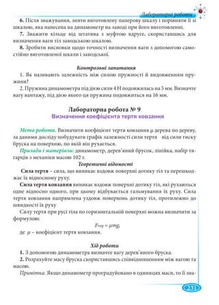 231
Лабораторні роботи
6. Після зважування, зняти виготовлену паперову шкалу і порівняти її зі
шкалою, яка нанесена на динамометр на заводі при його виготовленні.
7. Зважити кільце від штатива з муфтою вдруге, скориставшись для
визначення ваги тіл заводською шкалою.
8. Зробити висновки щодо точності визначення ваги з допомогою само-
стійно виготовленої шкали і заводської.
1. Як називають залежність між силою пружності й видовженням пру-
жини?
2. Пружина динамометра під дією сили 4 Н подовжилась на 5 мм. Визначте
вагу вантажу, під дією якого ця пружина подовжиться на 16 мм.
Лабораторна робота № 9
Мета роботи. Визначити коефіцієнт тертя ковзання μ дерева по дереву,
за даними досліду побудувати графік залежності сили тертя від сили тиску
бруска на поверхню, по якій він рухається.
динамометр, дерев’яний брусок, лінійка, набір тя-
гарців з механіки масою 102 г.
Теоретичні відомості
Сила тертя – сила, що виникає вздовж поверхні дотику тіл та перешкод-
жає їх відносному руху.
Сила тертя ковзання виникає вздовж поверхні дотику тіл, які рухаються
одне відносно одного, при цьому відбувається гальмування їх руху. Сила
тертя ковзання напрямлена уздовж поверхонь дотику тіл, протилежно до
швидкості їх руху
Силу тертя при русі тіла по горизонтальній поверхні можна визначити за
формулою:
FтерFF = μmg,
де μ – коефіцієнт тертя ковзання.
1. З допомогою динамометра визначте вагу дерев’яного бруска.
2. Розрахуйте масу бруска скориставшись співвідношенням між вагою та
масою.
Примітка. Якщо динамометр проградуйовано в одиницях маси, то її зна-
 