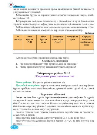 232
чення можна визначити провівши пряме вимірювання (такий динамометр
є пружинними терезами).
3. Покладіть брусок на горизонтальну дерев’яну поверхню (парта, ліній-
ка, трибометр).
4. Прикріпити до бруска динамометр і, рівномірно тягнучи його вздовж
горизонтальної поверхні, зафіксувати на динамометрі значення сили тертя.
5. Довантажити брусок одним та двома тягарцями, визначити силу тертя.
6. Визначити значення коефіцієнта тертя для кожного досліду.
№
досліду
Вага
бруска
Р, Н
Маса
бруска
m, кг
Значення
сили тертя
FтерFF , Н
Коефіцієнт
тертя
Середнє
значення
коефіцієнта
тертя
7. Визначити середнє значення коефіцієнта тертя.
1. Чи може коефіцієнт тертя бути більший за одиницю?
2. Чому при початку руху завжди відбувається ривок?
Лабораторна робота № 10
Мета роботи. З’ясувати умови плавання тіл.
терези з важками, вимірювальний циліндр (мен-
зурка), пробірка-поплавець із пробкою, дротяний гачок, сухий пісок, сухий
клаптик тканини.
Теоретичні відомості
І сила тяжіння FтяжFF =ж ggg VтVV , і архімедова (виштовхувальна) сила FАFF =А ggg VтVV
для одного й того самого тіла залежать тільки від густини рідини й густини
тіла. Очевидно, що сила тяжіння більша за архімедову тоді, коли густина
тіла більша за густину рідини. І навпаки, сила тяжіння менша за архімедову,
коли густина тіла менша за густину рідини.
Знаючи густину тіла і густину рідини, можна передбачити, як поводити-
ме себе тіло в рідині:
якщо густина тіла більша за густину рідини > , то воно тоне;
якщо густина тіла дорівнює густині рідини = , то тіло не тоне і не
спливає;
 