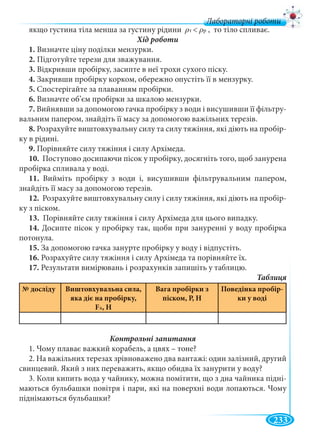 233
Лабораторні роботи
якщо густина тіла менша за густину рідини < , то тіло спливає.
1. Визначте ціну поділки мензурки.
2. Підготуйте терези для зважування.
3. Відкривши пробірку, засипте в неї трохи сухого піску.
4. Закривши пробірку корком, обережно опустіть її в мензурку.
5. Спостерігайте за плаванням пробірки.
6. Визначте об’єм пробірки за шкалою мензурки.
7. Вийнявши за допомогою гачка пробірку з води і висушивши її фільтру-
вальним папером, знайдіть її масу за допомогою важільних терезів.
8. Розрахуйте виштовхувальну силу та силу тяжіння, які діють на пробір-
ку в рідині.
9. Порівняйте силу тяжіння і силу Архімеда.
10. Поступово досипаючи пісок у пробірку, досягніть того, щоб занурена
пробірка спливала у воді.
11. Вийміть пробірку з води і, висушивши фільтрувальним папером,
знайдіть її масу за допомогою терезів.
12. Розрахуйте виштовхувальну силу і силу тяжіння, які діють на пробір-
ку з піском.
13. Порівняйте силу тяжіння і силу Архімеда для цього випадку.
14. Досипте пісок у пробірку так, щоби при зануренні у воду пробірка
потонула.
15. За допомогою гачка занурте пробірку у воду і відпустіть.
16. Розрахуйте силу тяжіння і силу Архімеда та порівняйте їх.
17. Результати вимірювань і розрахунків запишіть у таблицю.
№ досліду Виштовхувальна сила,
яка діє на пробірку,
FA, Н
Вага пробірки з
піском, P, Н
Поведінка пробір-
ки у воді
1. Чому плаває важкий корабель, а цвях – тоне?
2. На важільних терезах зрівноважено два вантажі: один залізний, другий
свинцевий. Який з них переважить, якщо обидва їх занурити у воду?
3. Коли кипить вода у чайнику, можна помітити, що з дна чайника підні-
маються бульбашки повітря і пари, які на поверхні води лопаються. Чому
піднімаються бульбашки?
 