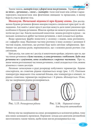 5
д
Таким чином, Терміни
тісно пов’язані між собою і харак-
теризують взаємозв’язок між фізичними явищами та процесами, в якому
беруть участь фізичні тіла.
Молекули. Початкові відомості про будову атома. Для дослід-
ження будови речовини фізики використовують спеціальні пристрої та об-
ладнання. Але навіть і деякі прості досліди можуть дати певні уявлення про
особливості будови речовини. Шматок крейди ви можете розламати навпіл,
потім ще раз і ще. Зовсім маленький шматочок можна розтерти в руках – на
пальцях залишаться дрібні частинки речовини, з якої складається крейда.
Якщо крапельку фарби помістити у склянку з водою, вона розчинить-
ся і зафарбує воду. Відливши частину розчину в іншу склянку і доливши її
чистою водою, помітимо, що розчин буде мати світліше забарвлення. Зро-
бивши так декілька разів, переконаємося, що з кожним разом розчин стає
світлішим.
Цей дослід, так само як і дослід зі шматочком крейди, свідчить про те, що
частинки речовини
Про те,
яким чином розташовані частинки речовини, з якої складається тіло, можна
дізнатися з таких дослідів.
Легенько затиснувши в руці резервуар побутового термометра будемо
спостерігати, як стовпчик рідини піднімається вгору (рис. 1.15). Оскільки
температура людського тіла зазвичай більша, ніж температура в кімнаті, то
рідина стовпчика термометра нагрівається і її рівень збільшується. Отже,
під час нагрівання рідина розширюються.
Рис. 1.15. Розширення рідини Рис. 1.16. Поршневі кільця
для двигунів автомобілів
Влітку під час нагрівання на сонці розширюються залізничні рейки, тому
між ними залишають проміжки. Поршневі кільця для двигунів автомобілів
виготовляють таким чином, щоби вони могли розширюватися під
23
 