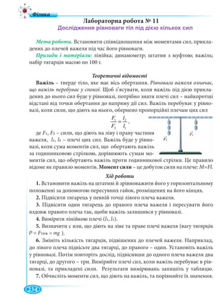 234
Лабораторна робота № 11
Мета роботи. Встановити співвідношення між моментами сил, прикла-
дених до плечей важеля під час його рівноваги.
лінійка; динамометр; штатив з муфтою; важіль;
набір тягарців масою по 100 г.
Теоретичні відомості
Важіль – тверде тіло, яке має вісь обертання. Рівновага важеля означає,
що важіль перебуває у спокої. Щоб з’ясувати, коли важіль під дією прикла-
дених до нього сил буде у рівновазі, потрібно знати плечі сил – найкоротші
відстані від точки обертання до напряму дії сил. Важіль перебуває у рівно-
вазі, коли сили, що діють на нього, обернено пропорційні плечам цих сил
1 2
2 1
F l
F l
= ,
1. Встановити важіль на штативі й зрівноважити його у горизонтальному
положенні за допомогою пересувних гайок, розміщених на його кінцях.
2. Підвісити тягарець у певній точці лівого плеча важеля.
3. Підвісити один тягарець до правого плеча важеля і пересувати його
вздовж правого плеча так, щоби важіль залишився у рівновазі.
4. Виміряти лінійкою плечі (l1, l1).
5. Визначити с или, що діють на ліве та праве плечі важеля (вагу тягярців
).
6. Змініть кількість тягарців, підвішених до плечей важеля. Наприклад,
до лівого плеча підвісьте два тягарці, до правого – один. Установіть важіль
у рівновазі. Потім повторіть дослід, підвісивши до одного плеча важеля два
тягарці, до другого – три. Виміряйте плечі сил, коли важіль перебуває в рів-
новазі, та прикладені сили. Результати вимірювань запишіть у таблицю.
7. Обчисліть моменти сил, що діють на важіль, та порівняйте їх значення.
P =P FтяжFF = mg
де F1, F2 – сили, що діють на ліву і праву части
важеля, l1, l2 – плечі цих сил. Важіль буде у рівн
вазі, коли сума моментів сил, що обертають важі
за годинниковою стрілкою, дорівнюють сумам мо
ментів сил, що обертають важіль проти годинникової стрілки. Це правило
відоме як правило моментів. Момент сили – це добуток сили на плече: M=Fl.
 