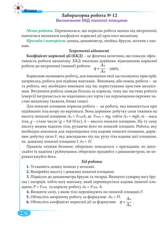 236
Лабораторна робота № 12
Мета роботи. Переконатися, що корисна робота менша від витраченої;
навчитися визначати коефіцієнт корисної дії простого механізму.
дошка, динамометр, лінійка, брусок, штатив з лап-
кою.
Теоретичні відомості
Коефіцієнт корисної дії (ККД) – це фізична величина, що показує ефек-
тивність роботи механізму. ККД чисельно дорівнює відношенню корисної
роботи до витраченої (повної) роботи:
Корисною називають роботу, для виконання якої застосовують пристрій,
наприклад, робота для підйому вантажів. Виконана, або повна, робота – це
та робота, яку необхідно виконати під час користування простим механіз-
мом. Витрачена робота завжди більша за корисну, тому що частина роботи
(енергії) витрачається на подолання сил тертя і на переміщення окремих ча-
стин механізму (важеля, блока тощо).
Для похилої площини корисна робота – це робота, яка виконується при
підійманні тіла вгору по вертикалі. Вона дорівнює добутку сили тяжіння на
висоту похилої площини Ак = FтяжFF h, де FтяжFF = mg, тобтоgg Ак = mgh, m – маса
тіла, g – стале число (g g = 9,8 Н/кг), h – висота похилої площини. На ту саму
висоту можна підняти тіло, рухаючи його по похилій площині. Робота, яку
необхідно виконати для переміщення тіла вздовж похилої площини, дорів-
нює добутку сили F, яку докладаємо під час руху тіла вздовж цієї площини,
на довжину похилої площини l: Ав = Fl.
Правила техніки безпеки: обережно поводьтеся з приладами, не допу-
скайте їх падіння і руйнування; обережно працюйте з динамометром, не пе-
ревантажуйте його.
1. Установіть дошку похило у штативі.
2. Виміряйте висоту і довжину похилої площини.
3. Підвісьте до динамометра брусок та тягарці. Визначте сумарну вагу бру-
ска і тягарців, тобто вагу вантажу, який переміщується вздовж похилої пло-
щини, Р = FтяжFF та корисну роботу Ак = FтяжFF . h.
4. Визначте силу, з якою тіло переміщують по похилій площині F.
5. Обчисліть витрачену роботу за формулою Ав = Fl.
6. Обчисліть коефіцієнт корисної дії за формулою .
Ê
Â
À
À
η =
ААK
ААB
Ê
Â
À
À
η =
ААK
ААB
. 100% .
 