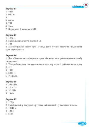 245
д
1. 40 Н
2. 0,02 м
3.
4. 0,6 кг
5. 7 Н
6. 9 мм
7. Верхнього й нижнього 5 Н
Вправа 15
1. 1372 Н
2. Найбільша вага кулі масою 5 кг
3. 3 Н
4. Маса суцільної мідної кулі 1,14 кг, а даної в умові задачі 0,87 кг, значить
куля порожниста
Вправа 16
1. Для збільшення коефіцієнта тертя між колесами транспортного засобу
та дорогою
2. Тіло риби вкрите слизом, що зменшує силу тертя, і риба вислизає з рук
3. 4Н
4. 10 Н
5. 6000 Н
6. У 5 разів
2. 392 к Па
3. 1,5 к Па
4. 3,3 ГПа
5. 13,6 т
Вправа 19
1. 1ГПа
2. Найбільший у посудині з ртуттю, найменший – у посудині з гасом
3. 10510 м
4. 120 Н
5. 81 Н
 