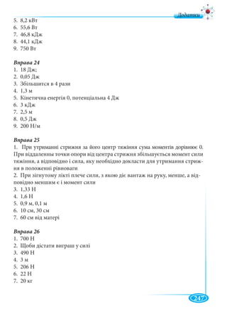 247
д
5. 8,2 кВт
6. 55,6 Вт
7. 46,8 кДж
8. 44,1 кДж
9. 750 Вт
1. 18 Дж;
2. 0,05 Дж
3. Збільшится в 4 рази
4. 1,3 м
5. Кінетична енергія 0, потенціальна 4 Дж
6. 3 кДж
7. 2,5 м
8. 0,5 Дж
9. 200 Н/м
Вправа 25
1. При утриманні стрижня за його центр тяжіння сума моментів дорівнює 0.
При віддаленны точки опори від центра стрижня збільшується момент сили
тяжіння, а відповідно і сила, яку необхідно докласти для утримання стриж-
ня в положенні рівноваги
2. При зігнутому лікті плече сили, з якою діє вантаж на руку, менше, а від-
повідно меншим є і момент сили
3. 1,33 Н
4. 1,6 Н
5. 0,9 м, 0,1 м
6. 10 см, 30 см
7. 60 см від матері
Вправа 26
1. 700 Н
2. Щоби дістати виграш у силі
3. 490 Н
4. 3 м
5. 206 Н
6. 22 Н
7. 20 кг
 